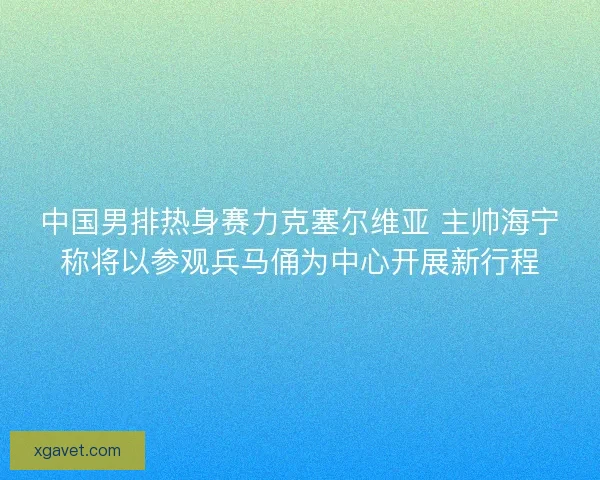 中国男排热身赛力克塞尔维亚 主帅海宁称将以参观兵马俑为中心开展新行程