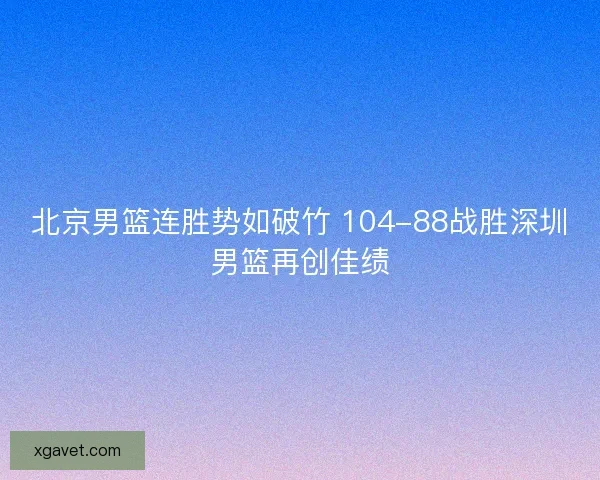 北京男篮连胜势如破竹 104-88战胜深圳男篮再创佳绩