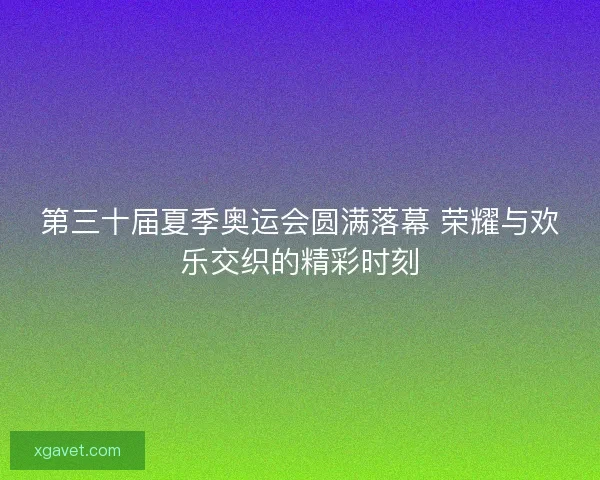 第三十届夏季奥运会圆满落幕 荣耀与欢乐交织的精彩时刻