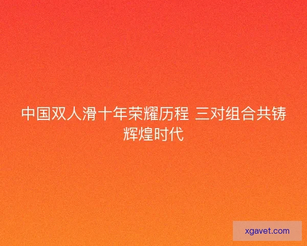 中国双人滑十年荣耀历程 三对组合共铸辉煌时代