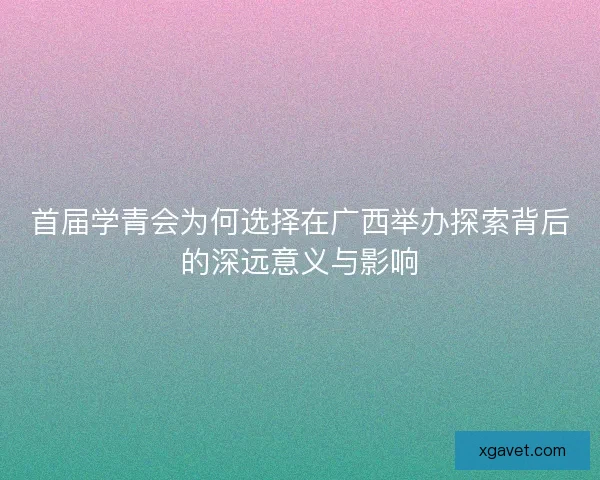 首届学青会为何选择在广西举办探索背后的深远意义与影响