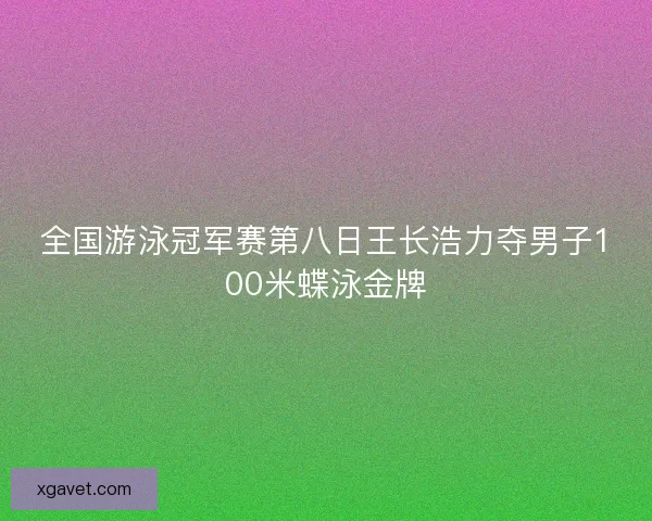 全国游泳冠军赛第八日王长浩力夺男子100米蝶泳金牌